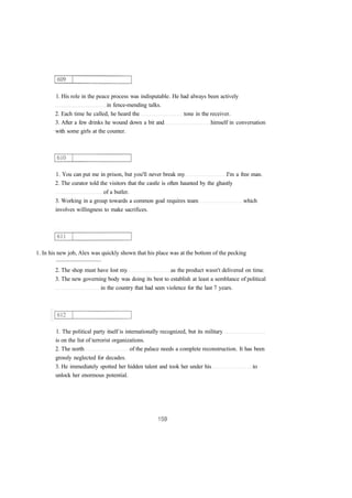 1. His role in the peace process was indisputable. He had always been actively
in fence-mending talks.
2. Each time he called, he heard the tone in the receiver.
3. After a few drinks he wound down a bit and himself in conversation
with some girls at the counter.
1. You can put me in prison, but you'll never break my I'm a free man.
2. The curator told the visitors that the castle is often haunted by the ghastly
of a butler.
3. Working in a group towards a common goal requires team which
involves willingness to make sacrifices.
1. In his new job, Alex was quickly shown that his place was at the bottom of the pecking
...............................
2. The shop must have lost my as the product wasn't delivered on time.
3. The new governing body was doing its best to establish at least a semblance of political
in the country that had seen violence for the last 7 years.
1. The political party itself is internationally recognized, but its military
is on the list of terrorist organizations.
2. The north of the palace needs a complete reconstruction. It has been
grossly neglected for decades.
3. He immediately spotted her hidden talent and took her under his to
unlock her enormous potential.
 