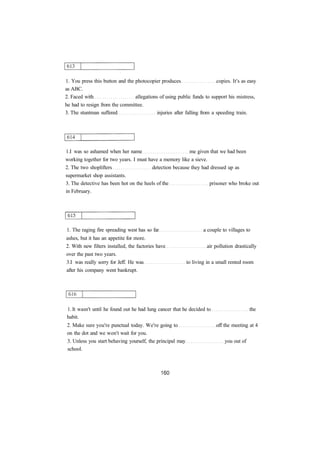 1. You press this button and the photocopier produces copies. It's as easy
as ABC.
2. Faced with allegations of using public funds to support his mistress,
he had to resign from the committee.
3. The stuntman suffered injuries after falling from a speeding train.
1.I was so ashamed when her name me given that we had been
working together for two years. I must have a memory like a sieve.
2. The two shoplifters detection because they had dressed up as
supermarket shop assistants.
3. The detective has been hot on the heels of the prisoner who broke out
in February.
1. The raging fire spreading west has so far a couple to villages to
ashes, but it has an appetite for more.
2. With new filters installed, the factories have air pollution drastically
over the past two years.
3.I was really sorry for Jeff. He was to living in a small rented room
after his company went bankrupt.
1. It wasn't until he found out he had lung cancer that he decided to the
habit.
2. Make sure you're punctual today. We're going to off the meeting at 4
on the dot and we won't wait for you.
3. Unless you start behaving yourself, the principal may you out of
school.
 