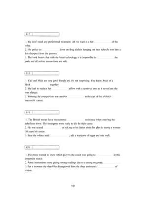 1. We don't need any preferential treatment. All we want is a fair of the
whip.
2. His policy to down on drug addicts hanging out near schools won him a
lot of respect from the parents.
3. The bank boasts that with the latest technology it is impossible to the
code and all online transactions are safe.
1. Carl and Mike are very good friends and it's not surprising. You know, birds of a
flock together.
2. She had to replace her pillow with a synthetic one as it turned out she
was allergic.
3. Winning the competition was another in the cap of the athlete's
successful career.
1. The British troops have encountered resistance when entering the
rebellious town. The insurgents were ready to die for their cause.
2. He was scared of talking to his father about his plan to marry a woman
30 years his senior.
3. Beat the whites until , add a teaspoon of sugar and mix well.
1. The press wanted to know which players the coach was going to in this
important match.
2. Some instruments were giving wrong readings due to a strong magnetic
3. For a moment the shoplifter disappeared from the shop assistant's of
vision.
 