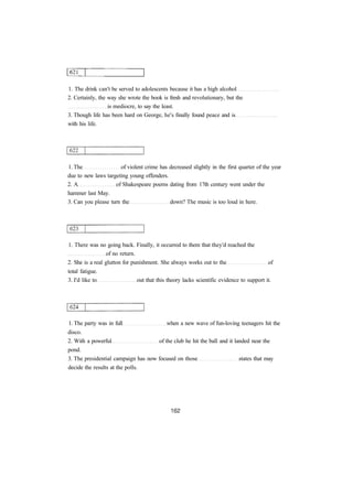 1. The drink can't be served to adolescents because it has a high alcohol
2. Certainly, the way she wrote the book is fresh and revolutionary, but the
is mediocre, to say the least.
3. Though life has been hard on George, he's finally found peace and is
with his life.
1. The of violent crime has decreased slightly in the first quarter of the year
due to new laws targeting young offenders.
2. A of Shakespeare poems dating from 17th century went under the
hammer last May.
3. Can you please turn the down? The music is too loud in here.
1. There was no going back. Finally, it occurred to them that they'd reached the
of no return.
2. She is a real glutton for punishment. She always works out to the of
total fatigue.
3. I'd like to out that this theory lacks scientific evidence to support it.
1. The party was in full when a new wave of fun-loving teenagers hit the
disco.
2. With a powerful of the club he hit the ball and it landed near the
pond.
3. The presidential campaign has now focused on those states that may
decide the results at the polls.
 