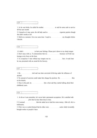 1. As he was broke, he called his mother to ask for some cash to survive
till the next month.
2. Unusual as it may seem, the old lady used to cigarette packets though
she didn't smoke at all.
3. Hold on a moment. Give me some time. I need to my thoughts before
I decide.
1.I didn't to hurt your feelings. Please put it down to my sharp tongue.
2. Don't mess with us. To demonstrate that we business we'll kill one
hostage every hour on the hour.
3. To overpower 3 men without any weapon was no feat. A week later
he was presented with an award for his bravery.
1. He trial and was later convicted of driving under the influence of
alcohol.
2. No amount of coercion could make him change his position. He firm
on his beliefs.
3. Once in the pub, he him a beer and they started talking about their
childhood years.
1. As far as I can remember, he's never had a permanent occupation. He's satisfied with
jobs that he does from time to time.
2. It seemed that she asked me to lend her some money. After all, she's a
millionaire.
3. Chris was so scatter-brained that he often wore socks which invariably
brought smiles to people's faces.
 