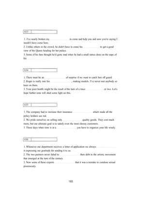 1. I've nearly broken my to come and help you and now you're saying I
needn't have come here.
2. Unlike others in the crowd, he didn't have to crane his to get a good
view of the Queen heading for her palace.
3. Some of his fans thought he'd gone mad when he had a small tattoo done on the nape of
his
1. There must be an of surprise if we want to catch him off guard.
2. Roger is really into his , making models. I've never met anybody so
keen on them.
3. Your poor health might be the result of the lack of a trace or two. Let's
hope further tests will shed some light on this.
1. The company had to increase their insurance which made all the
policy holders see red.
2. We pride ourselves on selling only quality goods. They cost much
more, but our ultimate goal is to satisfy even the most choosy customers.
3. These days when time is at a you have to organize your life wisely.
1. Whenever our department receives a letter of application we always
it expressing our gratitude for sending it to us.
2. The two painters never failed to their debt to the artistic movement
that emerged at the turn of the century.
3. Now some of these experts that it was a mistake to condone sexual
promiscuity.
 