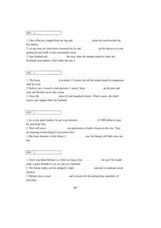 1. One of the jars slipped from her bag and down the road towards the
bus station.
2. At one time the interviewee loosened his tie and up his sleeves as it was
getting hot and stuffy in the examination room.
3. Jane blushed and her eyes when her mother started to show her
boyfriend some photos of her when she was 5.
1. The boxer in at about 15 stones, but still he looked small in comparison
with his rival.
2. Believe me, it wasn't a rash decision. I swear I have up the pros and
cons and decided not to take a loan.
3. Alice felt down by her household chores. What's more, she didn't
receive any support from her husband.
1. As a very good student, he got a government of 1000 dollars to pay
his university fees.
2. They will never you permission to build a house on this site. They
are planning archaeological excavations here.
3. She looks fantastic in this bikini, I you, but beauty will fade away one
day.
1. Don't you think Michael is a little too long in the for you? He would
make a good shoulder to cry on, but not a husband.
2. The human rights activist pledged to fight and nail to eradicate social
injustice
3. Melanie has a sweet and is known for devouring large quantities of
chocolate.
 