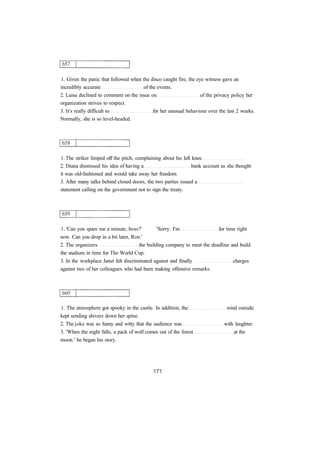 1. Given the panic that followed when the disco caught fire, the eye witness gave an
incredibly accurate of the events.
2. Luisa declined to comment on the issue on of the privacy policy her
organization strives to respect.
3. It's really difficult to for her unusual behaviour over the last 2 weeks.
Normally, she is so level-headed.
1. The striker limped off the pitch, complaining about his left knee
2. Diana dismissed his idea of having a bank account as she thought
it was old-fashioned and would take away her freedom.
3. After many talks behind closed doors, the two parties issued a
statement calling on the government not to sign the treaty.
1. 'Can you spare me a minute, boss?' 'Sorry. I'm for time right
now. Can you drop in a bit later, Ron.'
2. The organizers the building company to meet the deadline and build
the stadium in time for The World Cup.
3. In the workplace Janet felt discriminated against and finally charges
against two of her colleagues who had been making offensive remarks.
1. The atmosphere got spooky in the castle. In addition, the wind outside
kept sending shivers down her spine.
2. The joke was so funny and witty that the audience was with laughter.
3. 'When the night falls, a pack of wolf comes out of the forest at the
moon.' he began his story.
 