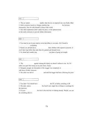 1. The car market rapidly when the tax on imported cars was finally lifted.
2. John's extensive travels to foreign countries has his horizons
enormously. Now he calls himself a citizen of the world.
3. This short explanation didn't satisfy the press, so the spokeswoman
on her early comments to provide further information.
1. You must be out of your mind to invite that killjoy to our party. He's bound to
everything.
2. Parents are advised not to their children with expensive presents. It
won't take long before they take them for granted and demand more.
3. I'm afraid bad weather may our plans of going out tonight.
1. The against winning the lottery are about 6 million to one. So, I'd
rather you spent that money on my new shoes, honey.
2. Strangely enough, her description of the mugger was completely at
with those of other witnesses.
3. The cellar was full of and ends the beggar had been collecting for years.
1. You idiot! You should have the TV in before switching it off.
2. The radio station the band's new single free of charge in exchange for
the interview.
3. I've just the hole in the roof, but it's leaking already. Maybe, you can
do something about it.
 