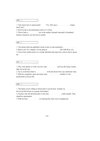 1. 'Jane knows how to upset people.' 'Yes. She's got a tongue,
hasn't she?'
2. Don't be late as the performance starts at 5 o'clock
3. There's been a rise in the number of people interested in broadband
Internet connection over the last six months.
1. The fortune teller has published a book on how to read somebody's
2. Believe me! It's a bargain. I'm not going to this stuff off on you.
3. Tony's been widely known as a corrupt individual and many have come to him to grease
his
1. They went upstairs as water was now waist and was still rising. Luckily,
help was on the way.
2. Try to avoid food which is in fat and doesn't have any nutritional value.
3. With her competitive spirit she always aims whether it is her
professional or private life.
1. The farmer wasn't willing to sell his land, to say the least. Actually, he
his two pit bull terriers on a group of developers.
2. Teachers who tell off-colour jokes in the class a bad example. They
should be reprimanded.
3. With her heart on marrying him, there was no stopping her.
 