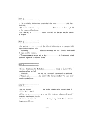 1. The investigation has found that more soldiers died from rather than
enemy fire.
2. His hosts turned out to be very and talkative and before long he felt
as if he was part of their family.
3. As it was only a match, there were very few fouls and zero hostility
on the pitch.
1. I'm glad we the deal before oil prices went up. A week later, and it
would have cost us much more.
2. The country its borders to foreign beef after a farmer's union blocked
all major roads for two days.
3. The autumn suddenly arrived and the days in. Less sunshine meant
gloom and depression for the small village.
1. It was a close thing when Michael just through his exams with the
lowest marks he'd ever had.
2. The worker the wall with a little knife to remove the old wallpaper.
3. The chair legs the concrete when the class stood up. This sound always
gave her goose pimples.
1. His first and only with the law happened at the age of 65 when he
exceeded the speed limit.
2. If you want to up on your skills, our course is the thing for you. It's
affordable and extremely effective.
3. I use a special paste and them regularly, but still there's that awful
plaque that troubles me.
 