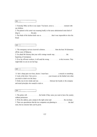 1. Yesterday Mike set fire to our carpet. You know, never a moment with
our children.
2. The patient in the corner was moaning loudly so the nurse administered some kind of
drug to the pain.
3. The blade of the kitchen knife was so that it was impossible to slice the
bread.
1. The emergency services received a distress from the boat 30 kilometres
off the coast of Malaysia.
2. I'm afraid Mr Gloomy that your wife's strange moods may the
beginning of menopause.
3. If we lay off more workers, it will send the wrong to the investors. They
might think we are on our last legs.
1.I feel a sharp pain over here, doctor. I must have a muscle or something.
2. Look at this hole. I bet you've your trousers on the barbed wire when
you tried to climb over the fence.
3. Emily was in two minds and was between her loyalty to the company
and moral principles she wanted to stick to.
1. The police will the border if they sense you want to leave the country
without permission.
2. Write the address, put a stamp in the right corner and the envelope.
3. There are speculations that the two companies are planning to the deal
soon, but no concrete facts can be given.
 