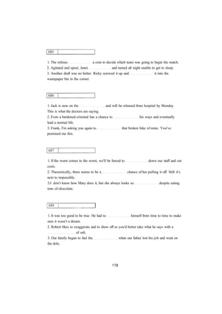 1. The referee a coin to decide which team was going to begin the match.
2. Agitated and upset, Janet and turned all night unable to get to sleep.
3. Another draft was no better. Ricky screwed it up and it into the
wastepaper bin in the corner.
1. Jack is now on the and will be released from hospital by Monday.
This is what the doctors are saying.
2. Even a hardened criminal has a chance to his ways and eventually
lead a normal life.
3. Frank, I'm asking you again to that broken bike of mine. You've
promised me this.
1. If the worst comes to the worst, we'll be forced to down our staff and cut
costs.
2. Theoretically, there seems to be a chance of her pulling it off. Still it's
next to impossible.
3.I don't know how Mary does it, but she always looks so despite eating
tons of chocolate.
1. It was too good to be true. He had to himself from time to time to make
sure it wasn't a dream.
2. Robert likes to exaggerate and to show off so you'd better take what he says with a
of salt.
3. Our family began to feel the when our father lost his job and went on
the dole.
 