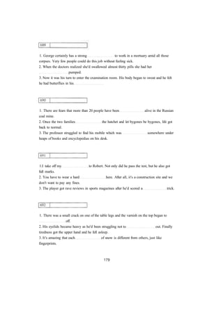 1. George certainly has a strong to work in a mortuary amid all those
corpses. Very few people could do this job without feeling sick.
2. When the doctors realized she'd swallowed almost thirty pills she had her
pumped.
3. Now it was his turn to enter the examination room. His body began to sweat and he felt
he had butterflies in his
1. There are fears that more than 20 people have been alive in the Russian
coal mine.
2. Once the two families the hatchet and let bygones be bygones, life got
back to normal.
3. The professor struggled to find his mobile which was somewhere under
heaps of books and encyclopedias on his desk.
1.I take off my to Robert. Not only did he pass the test, but he also got
full marks.
2. You have to wear a hard here. After all, it's a construction site and we
don't want to pay any fines.
3. The player got rave reviews in sports magazines after he'd scored a trick.
1. There was a small crack on one of the table legs and the varnish on the top began to
off.
2. His eyelids became heavy as he'd been struggling not to out. Finally
tiredness got the upper hand and he fell asleep.
3. It's amazing that each of snow is different from others, just like
fingerprints.
 