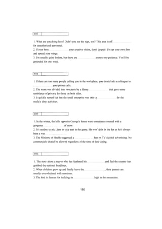1. What are you doing here? Didn't you see the sign, son? This area is off
for unauthorized personnel.
2. If your boss your creative vision, don't despair. Set up your own firm
and spread your wings.
3. I'm usually quite lenient, but there are even to my patience. You'll be
grounded for one week.
1. If there are too many people calling you in the workplace, you should ask a colleague to
your phone calls.
2. The room was divided into two parts by a flimsy that gave some
semblance of privacy for those on both sides.
3. It quickly turned out that the small enterprise was only a for the
mafia's dirty activities.
1. In the winter, the hills opposite George's house were sometimes covered with a
gorgeous of snow.
2. It's useless to ask Liam to take part in the game. He won't join in the fun as he's always
been a wet
3. The Ministry of Health suggested a ban on TV alcohol advertising. No
commercials should be allowed regardless of the time of their airing.
1. The story about a mayor who has feathered his and fled the country has
grabbed the national headlines.
2. When children grow up and finally leave the , their parents are
usually overwhelmed with emotions.
3. The bird is famous for building its high in the mountains.
 