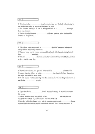 1. He's been in the since I remember and now the bank is threatening to
take legal action unless he pays up all the money he owes.
2. This issue has nothing to do with us. I suspect it must be a herring to
divert our attention.
3. The lawyer's face became with rage when the judge dismissed his
evidence as insignificant.
1. This callous crime, perpetrated in daylight, 'has caused widespread
outrage both in the country and abroad.
2. The actor came into the cinema surrounded by a bunch of bodyguards hiding behind
their shoulders.
3. With his German accent, he was immediately spotted by the producer
to play a Nazi in a war film.
1. The kitchen was spick and span and not a speck of could be seen.
2. A team of police officers set out to the place to find any fingerprints
that might have been left at the scene.
3. It's still unclear what may develop from this confusion. So the best thing to do now is to
wait for the to settle.
1. A powerful bomb rocked the area shattering all the windows within
200 metres.
2. Finding her small teddy bear proved to be a from the past that
brought back hundreds of good memories from her childhood.
3. Each day politically charged lyrics with its pompous music would from a
huge loudspeaker in the city square to remind its dwellers which country they lived in.
 