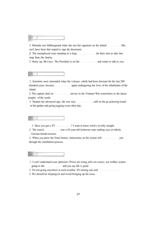 I. Miranda was flabbergasted when she saw her signature on the dotted She
can't have been that stupid to sign the document.
2 The unemployed were standing in a long for their turn to take free
soup from the charity.
3. Hurry up, Mr Lazy. The President is on the and wants to talk to you.
1. Scientists were astounded when the volcano, which had been dormant for the last 200
hundred years, became again endangering the lives of the inhabitants of the
island.
2. The captain died on service in the Vietnam War somewhere in the dense
jungles of the south.
3. Despite her advanced age, she was very , still on the go pottering round
in the garden and going jogging every other day.
1. Have you got a TV ? I want to know what's on telly tonight.
2. The tourist was a 56 year-old lecherous man making eyes at elderly
German female tourists.
3. When you press the Enter button, instructions on the screen will you
through the installation process.
1. I can't understand your optimism. Prices are rising, jobs are scarce, our welfare system
going to the and you say life is good.
2. I'm not going anywhere in such weather. It's raining cats and
3. We should let sleeping lie and avoid bringing up the issue.
 