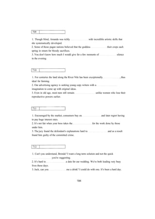1. Though blind, Amanda was richly with incredible artistic skills that
she systematically developed.
2. Some of those pagan nations believed that the goddess their crops each
spring in return for bloody sacrifices.
3. You don't know how much I would give for a few moments of silence
in the evening.
1. For centuries the land along the River Nile has been exceptionally , thus
ideal for farming.
2. Our advertising agency is seeking young copy writers with a
imagination to come up with original ideas.
3. Even in old age, most men still remain unlike women who lose their
reproductive powers earlier.
1. Encouraged by the market, consumers buy on and later regret having
to pay huge interest rates.
2. It's not fair when your boss takes the for the work done by those
under him.
3. The jury found the defendant's explanations hard to and as a result
found him guilty of the committed crime.
1. Can't you understand, Brenda? I want a long term solution and not the quick
you're suggesting.
2. It's hard to a date for our wedding. We're both leading very busy
lives these days.
3. Jack, can you me a drink? I could do with one. It's been a hard day.
 