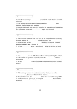 1. Josh, why are you always a quarrel with people who wish you well?
It's illogical.
2. In the evening, the children would sit at the kitchen table at the
disgusting food provided by their stepmother.
3. Even after many years, Rufus still clearly remembers the time spent on his grandfather's
farm looking after animals and apples from his orchid.
1. After a successful debut fame went to his head and the young actor started squandering
thousands of dollars on hotels and expensive cars.
2. Isn't it ridiculous that they themselves as experts on computers
without even knowing what a processor is?
3. 'Do you seeing a movie tonight?' 'Sorry, but I'd rather stay home.'
1. Janet up a list of the things she had to pack before leaving for Las Vegas.
2. In the summer, the square was occupied by artists who pictures of
tourists for $5.
3. The book a lot of criticism from historians accusing him of doctoring
the facts.
1. With their tricky questions the examination committee tried to put me on the
, but somehow I didn't fall into their trap.
2. This vibrant town is an ideal for all those who want to have good fun.
3. Timothy squinted his eyes and yes, he managed to the small dot on
the horizon.
 