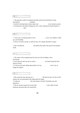 1. The genocide couldn't be explained rationally and has been described as being
motivated by prejudice.
2. Jennifer's dazzling beauty always makes men to her numerous quirks.
3. He slammed on the brakes bringing the car to a halt, realising he'd found himself in a
alley.
1. If you carry on keeping people at arm's , you're very unlikely to strike
up a real friendship.
2. There's no need to ask him to retell the story. He's already described it at great
3. She's travelled the and breath of the earth in the quest for the purpose
of life.
1. The winner of the competition put his arms up in the air holding a silver
in his hands.
2. Even when the milk was hot Liz used to her hands around the bowl
and sip it slowly.
3. To tell you the truth, talking about politics isn't my of tea. Can we
change the subject?
1. She crossed her legs and took out a file from her bag. For the next five
minutes she was preoccupied with looking after her fingers.
2. Could you this loose board to the floor? Somebody may hurt
themselves.
3. The tax increase turned out to be the final in the coffin of small
businesses and many had to be closed down.
 