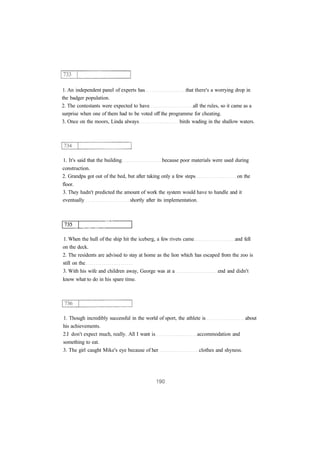 1. An independent panel of experts has that there's a worrying drop in
the badger population.
2. The contestants were expected to have all the rules, so it came as a
surprise when one of them had to be voted off the programme for cheating.
3. Once on the moors, Linda always birds wading in the shallow waters.
1. It's said that the building because poor materials were used during
construction.
2. Grandpa got out of the bed, but after taking only a few steps on the
floor.
3. They hadn't predicted the amount of work the system would have to handle and it
eventually shortly after its implementation.
1. When the hull of the ship hit the iceberg, a few rivets came and fell
on the deck.
2. The residents are advised to stay at home as the lion which has escaped from the zoo is
still on the
3. With his wife and children away, George was at a end and didn't
know what to do in his spare time.
1. Though incredibly successful in the world of sport, the athlete is about
his achievements.
2.I don't expect much, really. All I want is accommodation and
something to eat.
3. The girl caught Mike's eye because of her clothes and shyness.
 