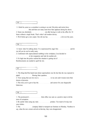 1.1 think his career as a comedian is coming to an end. His jokes and stories have
thin and there are many more boos than applause during his shows.
2. Sonia was absolutely out after having to work at the office for 14
hours without a single break. That's what I call modern slavery.
3. We'd better get a new carpet. Our old one has a lot over the years.
1.I know what I'm talking about. I've experienced his anger first and let
me tell you he can be really nasty.
2. Confronted with unprecedented mobbing in the workplace, Lisa decided to
in her resignation and look for another job.
3. It's high time the police realised the situation is getting out of
Reinforcements are needed to quell the riot.
1. The thing that Rita hated most about supermarkets was the fact that she was exposed to
piped flowing from speakers.
2. Your saying that you love me is to my ears and it means more than
dozens of presents.
3. This time you've got to face the and answer for your disgraceful
behaviour.
1. The postmaster's from office was seen as a positive step to rid the
town of corruption.
2. Be careful when using any stain product. Too much of it may ruin
your clothes.
3. The company failed to transport our furniture on Monday. Needless to
say, when the new owners arrived on that day, they were disappointed.
 