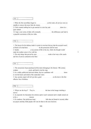 1. When the first snowflakes began to on the roads, all services were on
standby to remove the snow from the streets.
2. Claire wanted nothing but to get married to a nice boy and down in a
quiet suburb.
3.I hope a new series of talks will eventually the differences and lead to
a peaceful coexistence of the two sides.
1. The lawyer for the defence made it a point to convince the jury that the accused wasn't
as black as he had been by the prosecutor and his team.
2. Sandra a rosy picture of life in the city, which she thought would
make her mother come to live with her. 1
3. The only things that proved he once works of art were a few easels
and lots of canvas scattered on the floor.
1. The anonymous buyer purchased all the items belonging to the famous 19th century
sculptor , stock, and barrel, even his wigs.
2. In a widely publicized televised debate, the two candidates will horns
to win the hearts and minds of the undecided voters.
3. Any security expert will tell you that a good on the door is the first
effective line of defence.
1. 'Where are the boys?' They're the time in the lounge watching a
movie.'
2. As expected, his fascination for extreme sports wasn't sustained and it simply turned out
to be a interest.
3. It's madness. Our politicians keep bills that are bound to severely affect
tax payers and they think people will vote for them in the next elections.
 