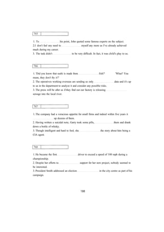 1. To his point, John quoted some famous experts on the subject.
2.I don't feel any need to myself any more as I've already achieved
much during my career.
3. The task didn't to be very difficult. In fact, it was child's play to us.
1. 'Did you know that sushi is made from fish?' 'What? You
mean, they don't fry it?'
2. The operatives working overseas are sending us only data and it's up
to us in the department to analyze it and consider any possible risks.
3. The press will be after us if they find out our factory is releasing
sewage into the local river.
1. The company had a voracious appetite for small firms and indeed within five years it
up dozens of them.
2. Having written a suicidal note, Garry took some pills, them and drank
down a bottle of whisky.
3. Though intelligent and hard to fool, she the story about him being a
CIA agent.
1. He became the first driver to exceed a speed of 100 mph during a
championship.
2. Despite her efforts to support for her new project, nobody seemed to
be interested.
3. President Smith addressed an election in the city centre as part of his
campaign.
 