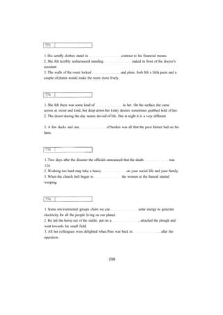 1. His scruffy clothes stand in contrast to his financial means.
2. She felt terribly embarrassed standing naked in front of the doctor's
assistant.
3. The walls of the room looked and plain. Josh felt a little paint and a
couple of plants would make the room more lively.
1. She felt there was some kind of in her. On the surface she came
across as sweet and kind, but deep down her kinky desires sometimes grabbed hold of her.
2. The desert during the day seems devoid of life. But at night it is a very different
3. A few ducks and one of burden was all that the poor farmer had on his
farm.
1. Two days after the disaster the officials announced that the death was
124.
2. Working too hard may take a heavy on your social life and your family.
3. When the church bell began to the women at the funeral started
weeping.
1. Some environmental groups claim we can solar energy to generate
electricity for all the people living on our planet.
2. He led the horse out of the stable, put on a , attached the plough and
went towards his small field.
3. All her colleagues were delighted when Pam was back in after the
operation.
 