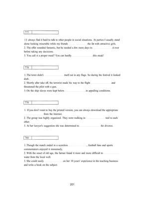 1.I always find it hard to talk to other people in social situations. At parties I usually stand
alone looking miserable while my friends the fat with attractive girls.
2. The offer sounded fantastic, but he needed a few more days to it over
before taking any decisions.
3. You call it a proper meal? You can hardly this steak!
1. The town didn't itself out in any flags. So during the festival it looked
drab.
2. Shortly after take off, the terrorist made his way to the flight and
threatened the pilot with a gun.
3. On the ship slaves were kept below in appalling conditions.
1. If you don't want to buy the printed version, you can always download the appropriate
from the Internet.
2. The group was highly organized. They were walking in tied to each
other.
3. At her lawyer's suggestion she was determined to for divorce.
1. Though the match ended in a scoreless , football fans and sports
commentators enjoyed it immensely.
2. With the onset of old age, the farmer found it more and more difficult to
water from the local well.
3. She could easily on her 10 years' experience in the teaching business
and write a book on the subject.
 