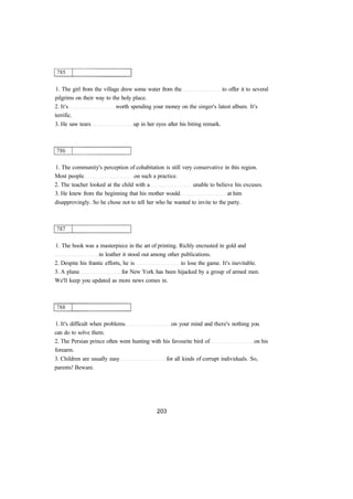 1. The girl from the village drew some water from the to offer it to several
pilgrims on their way to the holy place.
2. It's worth spending your money on the singer's latest album. It's
terrific.
3. He saw tears up in her eyes after his biting remark.
1. The community's perception of cohabitation is still very conservative in this region.
Most people on such a practice.
2. The teacher looked at the child with a unable to believe his excuses.
3. He knew from the beginning that his mother would at him
disapprovingly. So he chose not to tell her who he wanted to invite to the party.
1. The book was a masterpiece in the art of printing. Richly encrusted in gold and
in leather it stood out among other publications.
2. Despite his frantic efforts, he is to lose the game. It's inevitable.
3. A plane for New York has been hijacked by a group of armed men.
We'll keep you updated as more news comes in.
1. It's difficult when problems on your mind and there's nothing you
can do to solve them.
2. The Persian prince often went hunting with his favourite bird of on his
forearm.
3. Children are usually easy for all kinds of corrupt individuals. So,
parents! Beware.
 