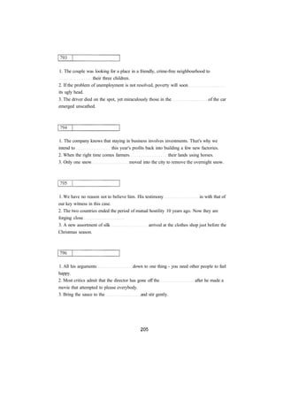 1. The couple was looking for a place in a friendly, crime-free neighbourhood to
their three children.
2. If the problem of unemployment is not resolved, poverty will soon
its ugly head.
3. The driver died on the spot, yet miraculously those in the of the car
emerged unscathed.
1. The company knows that staying in business involves investments. That's why we
intend to this year's profits back into building a few new factories.
2. When the right time comes farmers their lands using horses.
3. Only one snow moved into the city to remove the overnight snow.
1. We have no reason not to believe him. His testimony in with that of
our key witness in this case.
2. The two countries ended the period of mutual hostility 10 years ago. Now they are
forging close
3. A new assortment of silk arrived at the clothes shop just before the
Christmas season.
1. All his arguments down to one thing - you need other people to feel
happy.
2. Most critics admit that the director has gone off the after he made a
movie that attempted to please everybody.
3. Bring the sauce to the and stir gently.
 