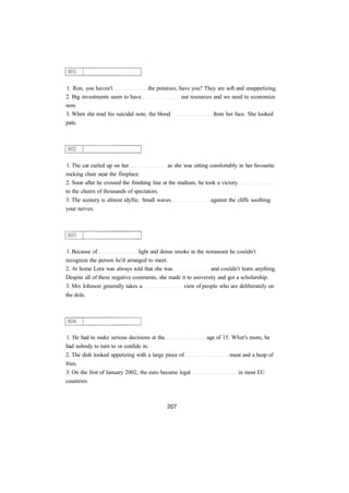1. Ron, you haven't the potatoes, have you? They are soft and unappetizing.
2. Big investments seem to have our resources and we need to economize
now.
3. When she read his suicidal note, the blood from her face. She looked
pale.
1. The cat curled up on her as she was sitting comfortably in her favourite
rocking chair near the fireplace.
2. Soon after he crossed the finishing line at the stadium, he took a victory
to the cheers of thousands of spectators.
3. The scenery is almost idyllic. Small waves against the cliffs soothing
your nerves.
1. Because of light and dense smoke in the restaurant he couldn't
recognize the person he'd arranged to meet.
2. At home Lora was always told that she was and couldn't learn anything.
Despite all of these negative comments, she made it to university and got a scholarship.
3. Mrs Johnson generally takes a view of people who are deliberately on
the dole.
1. He had to make serious decisions at the age of 15. What's more, he
had nobody to turn to or confide in.
2. The dish looked appetizing with a large piece of meat and a heap of
fries.
3. On the first of January 2002, the euro became legal in most EU
countries.
 