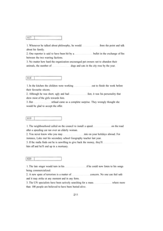 1. Whenever he talked about philosophy, he would from the point and talk
about his family.
2. One reporter is said to have been hit by a bullet in the exchange of fire
between the two warring factions.
3. No matter how hard the organization encouraged pet owners not to abandon their
animals, the number of dogs and cats in the city rose by the year.
1. In the kitchen the children were working out to finish the work before
their favourite sitcom.
2. Although he was short, ugly and had feet, it was his personality that
drew most of the girls towards him.
3. Her refusal came as a complete surprise. They wrongly thought she
would be glad to accept the offer.
1. The neighbourhood called on the council to install a speed on the road
after a speeding car ran over an elderly woman.
2. You never know who you may into on your holidays abroad. For
instance, Luke met his secondary school Geography teacher last year.
3. If the mafia finds out he is unwilling to give back the money, they'll
him off and he'll end up in a mortuary.
1. The late singer would turn in his if he could now listen to his songs
being commercialized.
2. A new spate of terrorism is a matter of concern. No one can feel safe
and it may strike at any moment and in any form.
3. The UN specialists have been actively searching for a mass where more
than 100 people are believed to have been buried alive.
 