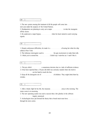 1. The new system ensuing fair treatment of all the people will come into
next year under the auspices of the United Nations.
2. Headquarters are planning to carry out a major to take the insurgents
off the streets.
3. He underwent a major bypass when his heart started to send worrying
signals.
1. Despite unforeseen difficulties, he made it a of seeing her when his ship
called at New York.
2. The infamous interrogator used to his gun at prisoners to make them talk.
3. I think you've missed the I didn't say I want the car. I said I like it.
1. The jury didn't a unanimous decision due to a lack of sufficient evidence.
2. It has been reported that a 10-year old child was seriously mauled when she tried to
out her hand to touch the lion.
3. Keep all the detergents out of of children. They might drink them by
mistake.
1. After a frantic fight for his life, the musician away in the morning. The
music scene is in mourning.
2. The new operating system was such a success that a few glitches in the software
largely unnoticed.
3. Archeologists have put forward the theory that a broad street must have
through the town centre.
 