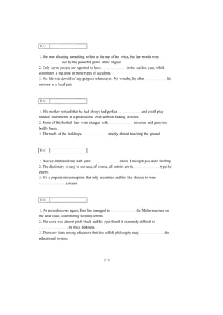 1. She was shouting something to him at the top of her voice, but her words were
out by the powerful growl of the engine.
2. Only seven people are reported to have in the sea last year, which
constitutes a big drop in these types of accidents.
3. His life was devoid of any purpose whatsoever. No wonder, he often his
sorrows in a local pub.
1. His mother noticed that he had always had perfect and could play
musical instruments at a professional level without looking at notes.
2. Some of the football fans were charged with invasion and grievous
bodily harm.
3. The roofs of the buildings steeply almost touching the ground.
1. You've impressed me with your move. I thought you were bluffing.
2. The dictionary is easy to use and, of course, all entries are in type for
clarity.
3. It's a popular misconception that only eccentrics and the like choose to wear
colours.
1. As an undercover agent, Ben has managed to the Mafia structure on
the west coast, contributing to many arrests.
2. The cave was almost pitch-black and his eyes found it extremely difficult to
its thick darkness.
3. There are fears among educators that this selfish philosophy may the
educational system.
 