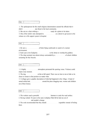 1. The spokesperson for this small religious denomination assured the officials that it
didn't any threat to the local community.
2. She sat on a chair striking a ready for a photo to be taken.
3. One of the mafia's men attempted to as a doctor to get access to the
witness on a life support system in hospital.
1. He saw a of birds flying southwards in search of a warmer
environment.
2. Each year a lot of pilgrims to the shrine to worship the goddess.
3. The shop assistant was almost always surrounded by a of school children
screaming for free biscuits.
1. A highly atmosphere permeated the sporting venue. Violence could
erupt at any moment.
2. The dog at him at full speed. There was no time to run or hide so he
chose to remain in that position no matter what.
3. A refugee gave a graphic description of what had happened in the village. A band of
armed militia had around the place dragging men, women and children
out of their homes.
1. The workers used a powerful hammer to crack the road surface.
2. Having worked 10 years in the same workplace Matt felt he had run out of
and needed a change.
3. The cook recommended that they should vegetables instead of boiling
them.
 