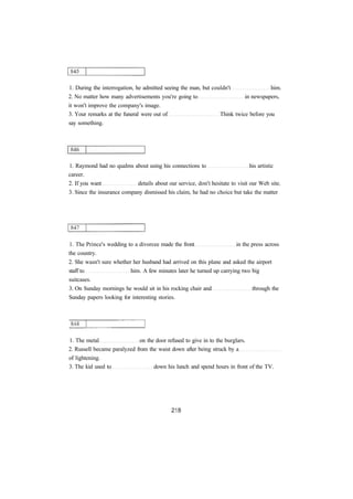 1. During the interrogation, he admitted seeing the man, but couldn't him.
2. No matter how many advertisements you're going to in newspapers,
it won't improve the company's image.
3. Your remarks at the funeral were out of Think twice before you
say something.
1. Raymond had no qualms about using his connections to his artistic
career.
2. If you want details about our service, don't hesitate to visit our Web site.
3. Since the insurance company dismissed his claim, he had no choice but take the matter
1. The Prince's wedding to a divorcee made the front in the press across
the country.
2. She wasn't sure whether her husband had arrived on this plane and asked the airport
staff to him. A few minutes later he turned up carrying two big
suitcases.
3. On Sunday mornings he would sit in his rocking chair and through the
Sunday papers looking for interesting stories.
1. The metal on the door refused to give in to the burglars.
2. Russell became paralyzed from the waist down after being struck by a
of lightening.
3. The kid used to down his lunch and spend hours in front of the TV.
 