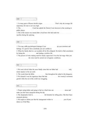 1. In many parts of Russia alcohol reigns That's why the average life
expectancy for men is not very high.
2. The Court has upheld the District Court decision to ban smoking in
public places.
3. One of the streets was named after a local hero who had made the
sacrifice during the uprising.
1. You may suffer psychological damage if you up your emotions and
feelings. It's good to have somebody you can confide in.
2. When his family died in a car accident all his life collapsed. He tried to find consolation
by hitting the and leading a reckless life.
3. The process of wine making must be closely supervised. Even the last stage when you
the wine must be carried out in hygienic conditions.
1. We were relived when the news finally came that our father had only
minor injuries in the car crash.
2. The words from the Bible him throughout the ordeal in the dungeons.
3. He claimed it was his ingenious ideas that had his country's economic
growth while the rest of the world was struggling.
1. Proper eating habits and going to bed at a fixed time can stress and
make you feel more energized during the day.
2. She desperately tried to the boredom by telling jokes. But their faces
remained gloomy.
3. We regret to inform you that the management wishes to you of your
duties as of 2nd May.
 