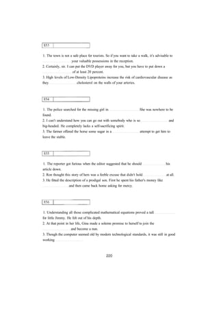 1. The town is not a safe place for tourists. So if you want to take a walk, it's advisable to
your valuable possessions in the reception.
2. Certainly, sir. I can put the DVD player away for you, but you have to put down a
of at least 20 percent.
3. High levels of Low-Density Lipoproteins increase the risk of cardiovascular disease as
they cholesterol on the walls of your arteries.
1. The police searched for the missing girl in She was nowhere to be
found.
2. I can't understand how you can go out with somebody who is so and
big-headed. He completely lacks a self-sacrificing spirit.
3. The farmer offered the horse some sugar in a attempt to get him to
leave the stable.
1. The reporter got furious when the editor suggested that he should his
article down.
2. Ron thought this story of hers was a feeble excuse that didn't hold at all.
3. He fitted the description of a prodigal son. First he spent his father's money like
and then came back home asking for mercy.
1. Understanding all those complicated mathematical equations proved a tall
for little Jimmy. He felt out of his depth.
2. At that point in her life, Gina made a solemn promise to herself to join the
and become a nun.
3. Though the computer seemed old by modern technological standards, it was still in good
working
 