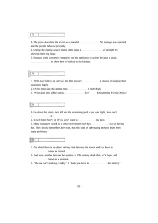 1. The press described the event as a peaceful No damage was reported
and the people behaved properly.
2. During the mating season males often stage a of strength by
showing their big fangs.
3. Because some customers wanted to see the appliance in action, he gave a quick
to show how it worked in the kitchen.
1. With poor follow-up service, the firm doesn't a chance of keeping their
customers happy.
2. On his hind legs the animal may 1 metre high.
3. 'What does this abbreviation for?' 'Unidentified Flying Object.'
1. Go down the street, turn left and the swimming pool is on your right. You can't
.. it.
2. You'd better hurry up if you don't want to the post.
3. Many teenagers raised in a strict environment feel they out on having
fun. They should remember, however, that this kind of upbringing protects them from
many problems.
1. I'm afraid there is no direct railway link between the towns and you have to
trains in Bristol.
2. And now, another item on the auction, a 17th century clock that, let's hope, will
hands in a moment.
3. 'The car isn't working, Daddy.' I think you have to the battery.'
 