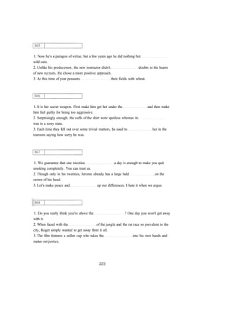 1. Now he's a paragon of virtue, but a few years ago he did nothing but
wild oats.
2. Unlike his predecessor, the new instructor didn't doubts in the hearts
of new recruits. He chose a more positive approach.
3. At this time of year peasants their fields with wheat.
1. It is her secret weapon. First make him get hot under the and then make
him feel guilty for being too aggressive.
2. Surprisingly enough, the cuffs of the shirt were spotless whereas its
was in a sorry state.
3. Each time they fell out over some trivial matters, he used to her in the
tearoom saying how sorry he was.
1. We guarantee that one nicotine a day is enough to make you quit
smoking completely. You can trust us.
2. Though only in his twenties, Jerome already has a large bald on the
crown of his head.
3. Let's make peace and up our differences. I hate it when we argue.
1. Do you really think you're above the ? One day you won't get away
with it.
2. When faced with the of the jungle and the rat race so prevalent in the
city, Roger simply wanted to get away from it all.
3. The film features a sullen cup who takes the into his own hands and
metes out justice.
 