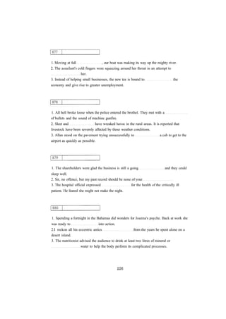 1. Moving at full , our boat was making its way up the mighty river.
2. The assailant's cold fingers were squeezing around her throat in an attempt to
her.
3. Instead of helping small businesses, the new tax is bound to the
economy and give rise to greater unemployment.
1. All hell broke loose when the police entered the brothel. They met with a
of bullets and the sound of machine gunfire.
2. Sleet and have wreaked havoc in the rural areas. It is reported that
livestock have been severely affected by these weather conditions.
3. Allan stood on the pavement trying unsuccessfully to a cab to get to the
airport as quickly as possible.
1. The shareholders were glad the business is still a going and they could
sleep well.
2. Sir, no offence, but my past record should be none of your
3. The hospital official expressed for the health of the critically ill
patient. He feared she might not make the night.
1. Spending a fortnight in the Bahamas did wonders for Joanna's psyche. Back at work she
was ready to into action.
2.I reckon all his eccentric antics from the years he spent alone on a
desert island.
3. The nutritionist advised the audience to drink at least two litres of mineral or
water to help the body perform its complicated processes.
 