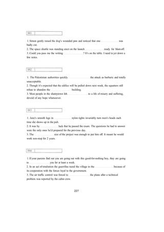 1. Simon gently raised the dog's wounded paw and noticed that one was
badly cut.
2. The space shuttle was standing erect on the launch ready for blast-off.
3. Could you pass me the writing ? It's on the table. I need to jot down a
few notes.
1. The Palestinian authorities quickly the attack as barbaric and totally
unacceptable.
2. Though it's expected that the edifice will be pulled down next week, the squatters still
refuse to abandon the building.
3. Most people in the shantytown felt to a life of misery and suffering,
devoid of any hope whatsoever.
1. Jane's smooth legs in nylon tights invariably turn men's heads each
time she shows up in the pub.
2. It was by luck that he passed the exam. The questions he had to answer
were the only ones he'd prepared for the previous day.
3. The size of the project was enough to put him off. It meant he would
work non-stop for 2 years.
1. If your parents find out you are going out with this good-for-nothing boy, they are going
to you for at least a week.
2. In an act of retaliation the guerrillas razed the village to the because of
its cooperation with the forces loyal to the government.
3. The air traffic control was forced to the plane after a technical
problem was reported by the cabin crew.
 