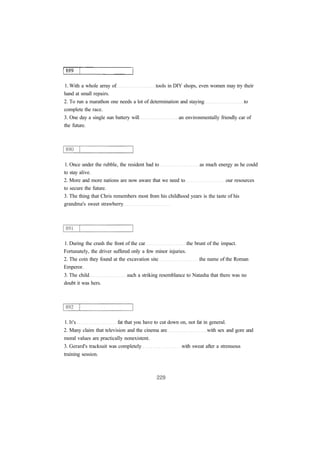 1. With a whole array of tools in DIY shops, even women may try their
hand at small repairs.
2. To run a marathon one needs a lot of determination and staying to
complete the race.
3. One day a single sun battery will an environmentally friendly car of
the future.
1. Once under the rubble, the resident had to as much energy as he could
to stay alive.
2. More and more nations are now aware that we need to our resources
to secure the future.
3. The thing that Chris remembers most from his childhood years is the taste of his
grandma's sweet strawberry
1. During the crash the front of the car the brunt of the impact.
Fortunately, the driver suffered only a few minor injuries.
2. The coin they found at the excavation site the name of the Roman
Emperor.
3. The child such a striking resemblance to Natasha that there was no
doubt it was hers.
1. It's fat that you have to cut down on, not fat in general.
2. Many claim that television and the cinema are with sex and gore and
moral values are practically nonexistent.
3. Gerard's tracksuit was completely with sweat after a strenuous
training session.
 