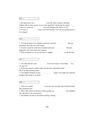 1. My fiancee gave me a in my ribs when I started to talk about
children with my future in-laws. It was a clear signal that I should drop the subject.
2. Ron, I've heard you fun at this disabled man. Shame on you!
3. It's easy to holes even in the best plan. Can't you say anything positive
for a change?
1. Two special agents were assigned to penetrate a terrorist that was
operating in the south west of the country.
2. Scientists around the world were astounded at the pace divisions
happened in this newly discovered organism.
3. With a straitjacket on, he was led away to a padded on the first floor.
1. 'The milk must have gone if you haven't kept it in the fridge.' 'Yes,
it's gone off.'
2. At first they seemed a perfect couple, but later their relationship turned
due to her daily spending sprees.
3. Your spiteful comments are just grapes. You simply can't stand the
thought of him being so successful.
1. There was a gentle on the door and soon after a big red head emerged
from behind the door.
2. With a little interest in electronics almost anybody can your telephone
line and listen to your conversations.
3. The plumber was busy in the kitchen repairing a leaking
 