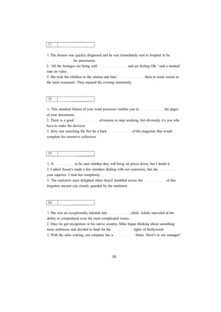 1. The disease was quickly diagnosed and he was immediately sent to hospital to be
for pneumonia.
2. 'All the hostages are being well and are feeling OK.' said a masked
man on video.
3. She took her children to the cinema and later them to some sweets in
the local restaurant. They enjoyed the evening immensely.
1. This standard feature of your word processor enables you to the pages
of your documents.
2. There is a good of reasons to stop smoking, but obviously it's you who
have to make the decision.
3. Jerry was searching the Net for a back of the magazine that would
complete his extensive collection.
1. It to be seen whether they will bring oil prices down, but I doubt it.
2. I admit Susan's made a few mistakes dealing with our customers, but she
your superior. I trust her completely.
3. The explorers were delighted when they'd stumbled across the of this
forgotten ancient city closely guarded by the rainforest.
1. She was an exceptionally talented and child. Adults marveled at her
ability to comprehend even the most complicated issues.
2. Once he got recognition in his native country, Mike began thinking about something
more ambitious and decided to head for the lights of Hollywood.
3. With the sales soaring, our company has a future. Here's to our manager!
 
