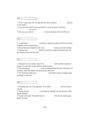 1. You're a grown-up, Tom. It's high time you cut the umbilical tying you
to your mother.
2. It was now clear why the victim was unable to contact the police. The phone
was cut off.
3. Have you got a piece of to secure this pack to the roof of the car?
1. A small lunatic in the party is believed to approve of the use of violent
methods to achieve political gains.
2. The girl had curly blonde hair with a cute running across her forehead.
3. The boss used benefits to make him change his mind and stay with
the company for the next five years.
1. During the war, the military used a lot of tanks and other weapons to
confuse the enemy that mostly relied on satellite pictures.
2. The ventriloquist's stuck on his hand looked like one of the famous TV
presenters which only added to the attractiveness of the show.
3. The moment the mother put a in her baby's mouth, it stopped crying
and began to calm down.
1. Everything had to be in the right place. So he would his CDs to form a
neat pile.
2. The big chimney overlooking the industrial town had become its first
ghastly landmark.
3. Enough was enough. The teacher blew his when she saw chewing gum
fixed to his chair.
 
