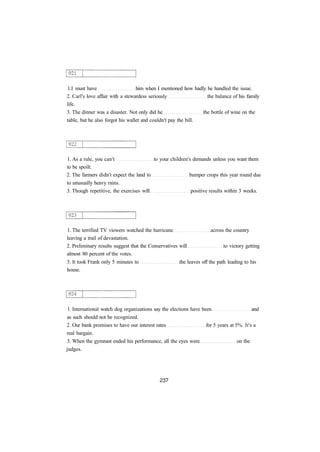 1.I must have him when I mentioned how badly he handled the issue.
2. Carl's love affair with a stewardess seriously the balance of his family
life.
3. The dinner was a disaster. Not only did he the bottle of wine on the
table, but he also forgot his wallet and couldn't pay the bill.
1. As a rule, you can't to your children's demands unless you want them
to be spoilt.
2. The farmers didn't expect the land to bumper crops this year round due
to unusually heavy rains.
3. Though repetitive, the exercises will positive results within 3 weeks.
1. The terrified TV viewers watched the hurricane across the country
leaving a trail of devastation.
2. Preliminary results suggest that the Conservatives will to victory getting
almost 80 percent of the votes.
3. It took Frank only 5 minutes to the leaves off the path leading to his
house.
1. International watch dog organizations say the elections have been and
as such should not be recognized.
2. Our bank promises to have our interest rates for 5 years at 5%. It's a
real bargain.
3. When the gymnast ended his performance, all the eyes were on the
judges.
 