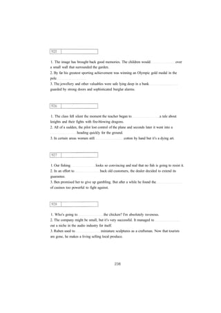 1. The image has brought back good memories. The children would over
a small wall that surrounded the garden.
2. By far his greatest sporting achievement was winning an Olympic gold medal in the
pole
3. The jewellery and other valuables were safe lying deep in a bank
guarded by strong doors and sophisticated burglar alarms.
1. The class fell silent the moment the teacher began to a tale about
knights and their fights with fire-blowing dragons.
2. All of a sudden, the pilot lost control of the plane and seconds later it went into a
heading quickly for the ground.
3. In certain areas women still cotton by hand but it's a dying art.
1. Our fishing looks so convincing and real that no fish is going to resist it.
2. In an effort to back old customers, the dealer decided to extend its
guarantee.
3. Ben promised her to give up gambling. But after a while he found the
of casinos too powerful to fight against.
1. Who's going to the chicken? I'm absolutely ravenous.
2. The company might be small, but it's very successful. It managed to
out a niche in the audio industry for itself.
3. Ruben used to miniature sculptures as a craftsman. Now that tourists
are gone, he makes a living selling local produce.
 