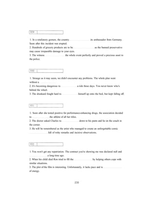 1. In a retaliatory gesture, the country its ambassador from Germany.
Soon after this incident war erupted.
2. Hundreds of grocery products are to be as the banned preservative
may cause irreparable damage to your eyes.
3. The witness the whole event perfectly and proved a precious asset to
the police.
1. Strange as it may seem, we didn't encounter any problems. The whole plan went
without a
2. It's becoming dangerous to a ride these days. You never know who's
behind the wheel.
3. The drunkard fought hard to himself up onto the bed, but kept falling off.
1. Soon after she tested positive for performance-enhancing drugs, the association decided
to the athlete of all her titles.
2. The doctor asked Charles to down to his pants and lie on the couch in
the corner.
3. He will be remembered as the artist who managed to create an unforgettable comic
full of witty remarks and incisive observations.
1. You won't get any repatriation. The contract you're showing me was declared null and
a long time ago.
2. When his child died Ron tried to fill the by helping others cope with
similar situations.
3. The plot of the film is interesting. Unfortunately, it lacks pace and is
of energy.
 