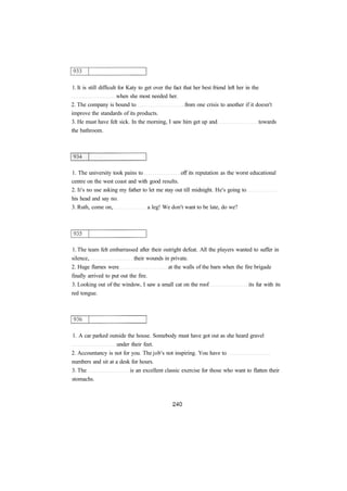 1. It is still difficult for Katy to get over the fact that her best friend left her in the
when she most needed her.
2. The company is bound to from one crisis to another if it doesn't
improve the standards of its products.
3. He must have felt sick. In the morning, I saw him get up and towards
the bathroom.
1. The university took pains to off its reputation as the worst educational
centre on the west coast and with good results.
2. It's no use asking my father to let me stay out till midnight. He's going to
his head and say no.
3. Ruth, come on, a leg! We don't want to be late, do we?
1. The team felt embarrassed after their outright defeat. All the players wanted to suffer in
silence, their wounds in private.
2. Huge flames were at the walls of the barn when the fire brigade
finally arrived to put out the fire.
3. Looking out of the window, I saw a small cat on the roof its fur with its
red tongue.
1. A car parked outside the house. Somebody must have got out as she heard gravel
under their feet.
2. Accountancy is not for you. The job's not inspiring. You have to
numbers and sit at a desk for hours.
3. The is an excellent classic exercise for those who want to flatten their
stomachs.
 