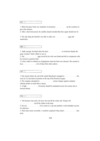 1. When the panic broke out, hundreds of commuters up the escalators to
get to the entrance.
2. After a short trial period, the satellite channel decided that their signal should now be
3. The only thing the bachelor was able to make was eggs and
sandwiches.
1. Sadly enough, the black rhino has been to extinction despite the
game wardens' frantic efforts to save it.
2. The eggs served by his wife were bland and dull in comparison with
his mistress's gourmet food.
3. Critics called it a blatant act of plagiarism when her book was released. She seemed to
have a lot of ideas from other authors.
1. One minute before the end of the match Manchester managed to the
score at 2-2 and retain its position at the top of the Premiere League.
2. The company attempted to serious charges against computer
software pirates to teach them a lesson.
3. A high of security should be maintained across the country due to
terrorist threats.
1. The business may look a bit slow, but wait till the winter sale. People will
up all the clothes in the shop.
2. Put one of ice cream in a cup and sprinkle it with shredded coconut.
It's delicious.
3. Their team seems invincible. I would be surprised if they didn't first
prize.
 