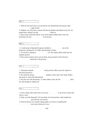 1. When the oral exam came to an end and she was informed that she'd passed, Edna
a sigh of relief.
2. Suddenly, one of his heavy suitcases fell from the platform and landed on the rails. He
jumped down, picked it up and it back on.
3. Upon seeing a shriveled cadaver, some of the medical students had to leave the
dissecting room and in the lavatory.
1. A small group of disgruntled taxpayers decided to war on the
bureaucracy flooding the Tax Office with thousands of letters.
2. 'Do you have anything to , sir?' the customs officer asked Jerry the
standard question.
3. If the current situation doesn't get any better, the government will be forced to
martial law in the province.
1. Thousands of people slowly past the coffin to pay their respects to
their beloved princess.
2. The school has always students to allow those with similar abilities
and results to realize their full potential.
3. The room was cold and gloomy. To make matters worse, the rain down
the wall through the leaking roof.
1. In the evening, Dad would come to our room, us up in bed, sit down and
read us a story.
2. Frank, you look disgraceful. Get your hands out of your pockets, stand straight and
your shirt into your trousers.
3. Financial advisors are currently urging people to cut down on spending and
away some money just in case.
 